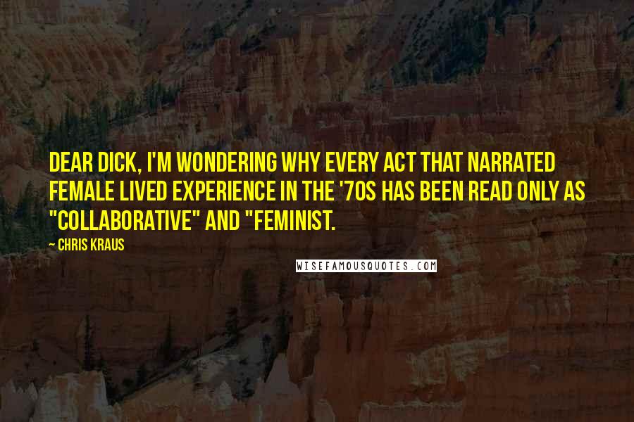 Chris Kraus Quotes: Dear Dick, I'm wondering why every act that narrated female lived experience in the '70s has been read only as "collaborative" and "feminist.