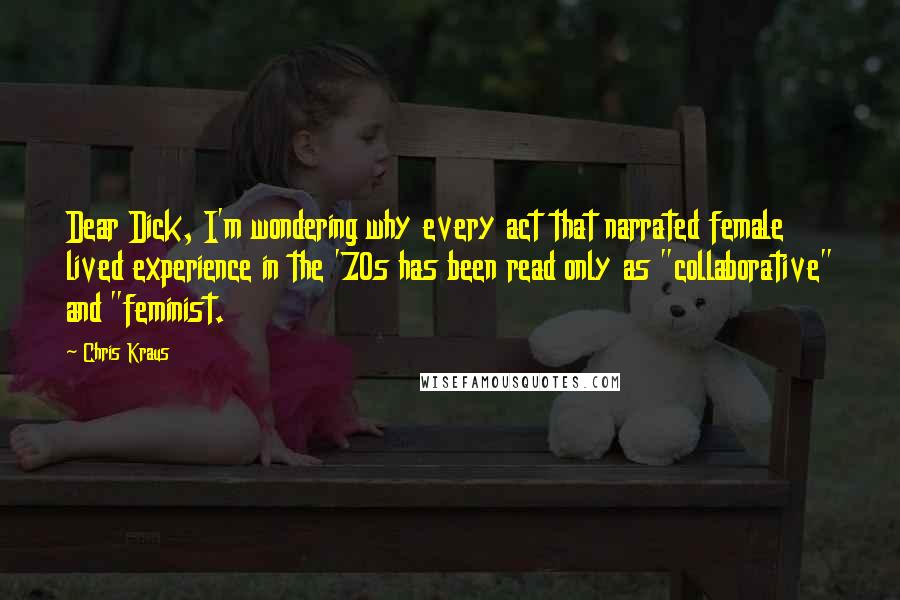Chris Kraus Quotes: Dear Dick, I'm wondering why every act that narrated female lived experience in the '70s has been read only as "collaborative" and "feminist.