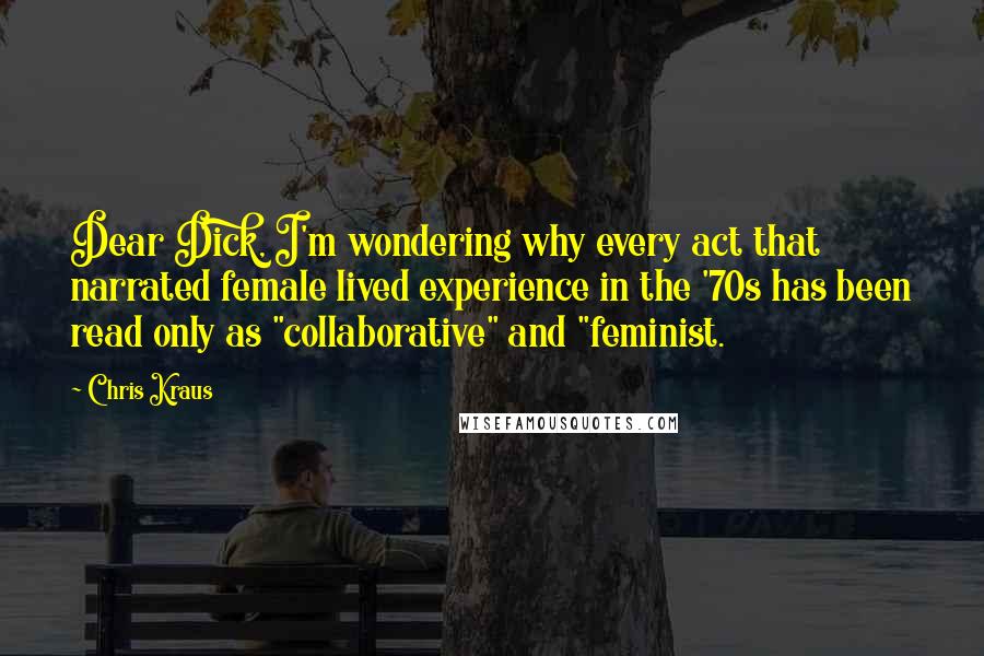 Chris Kraus Quotes: Dear Dick, I'm wondering why every act that narrated female lived experience in the '70s has been read only as "collaborative" and "feminist.