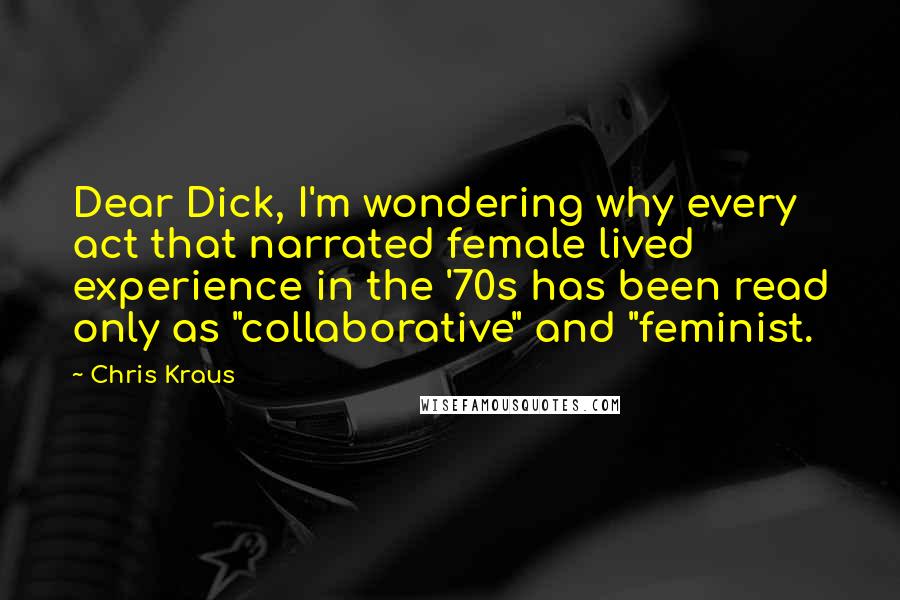 Chris Kraus Quotes: Dear Dick, I'm wondering why every act that narrated female lived experience in the '70s has been read only as "collaborative" and "feminist.