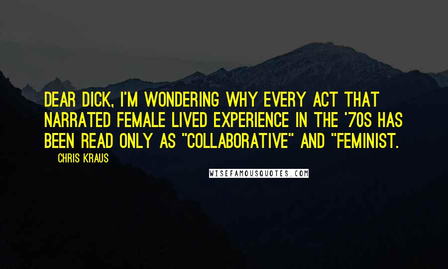Chris Kraus Quotes: Dear Dick, I'm wondering why every act that narrated female lived experience in the '70s has been read only as "collaborative" and "feminist.