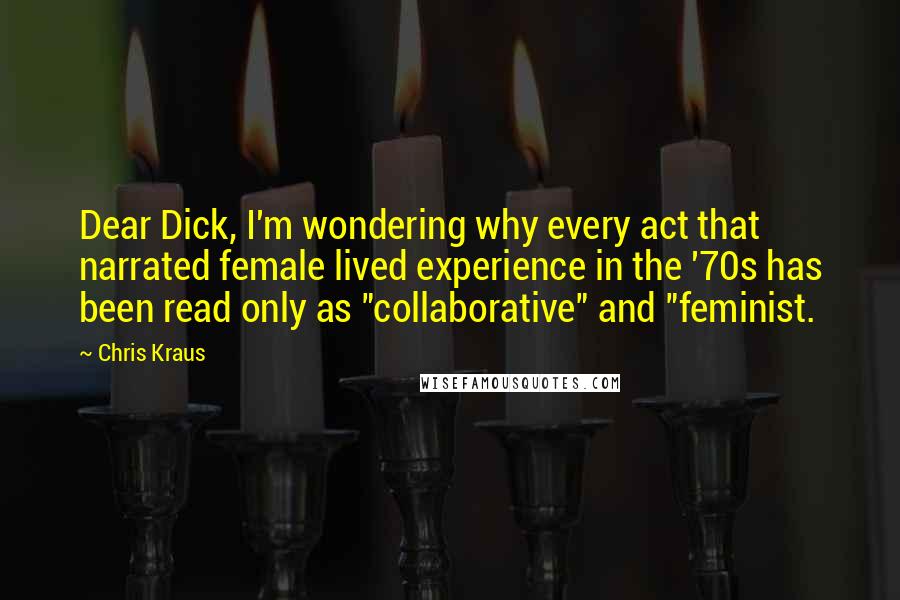 Chris Kraus Quotes: Dear Dick, I'm wondering why every act that narrated female lived experience in the '70s has been read only as "collaborative" and "feminist.