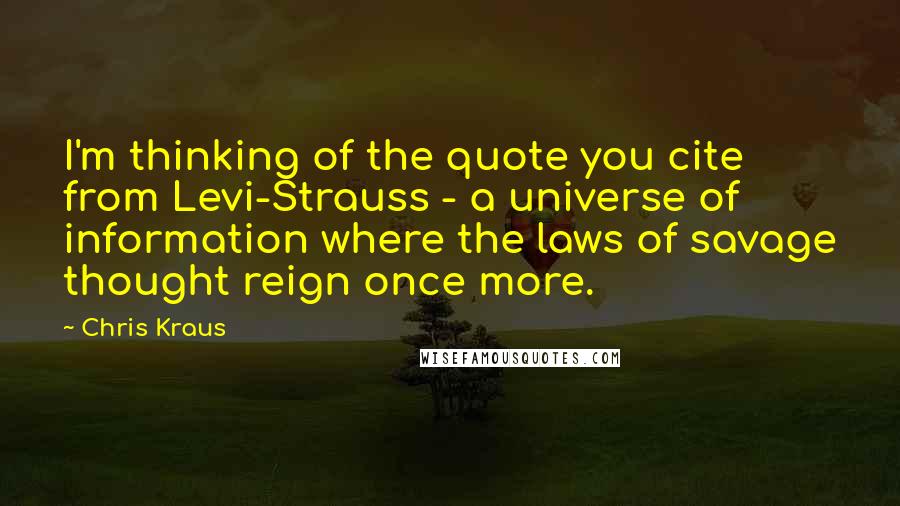 Chris Kraus Quotes: I'm thinking of the quote you cite from Levi-Strauss - a universe of information where the laws of savage thought reign once more.
