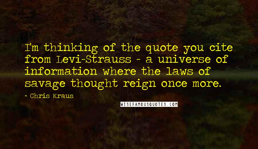 Chris Kraus Quotes: I'm thinking of the quote you cite from Levi-Strauss - a universe of information where the laws of savage thought reign once more.