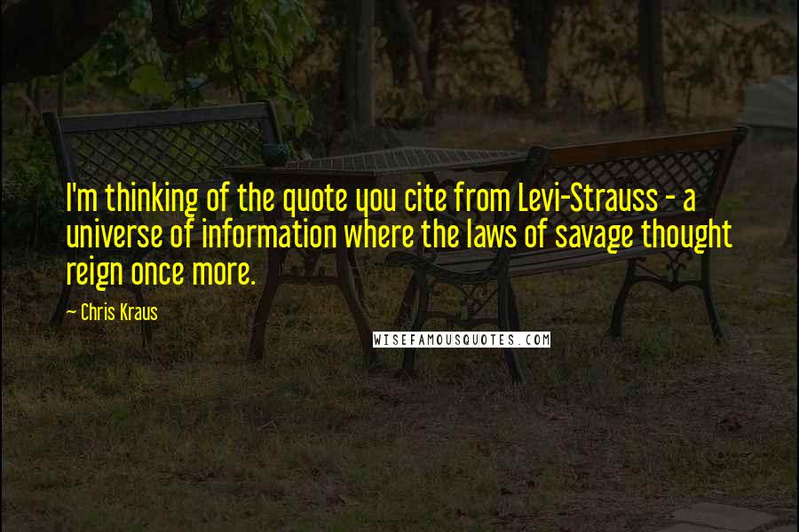 Chris Kraus Quotes: I'm thinking of the quote you cite from Levi-Strauss - a universe of information where the laws of savage thought reign once more.