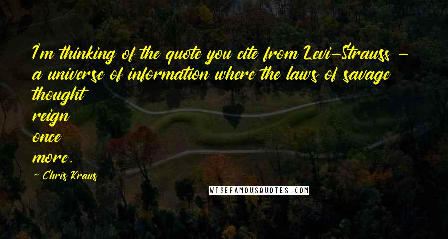 Chris Kraus Quotes: I'm thinking of the quote you cite from Levi-Strauss - a universe of information where the laws of savage thought reign once more.