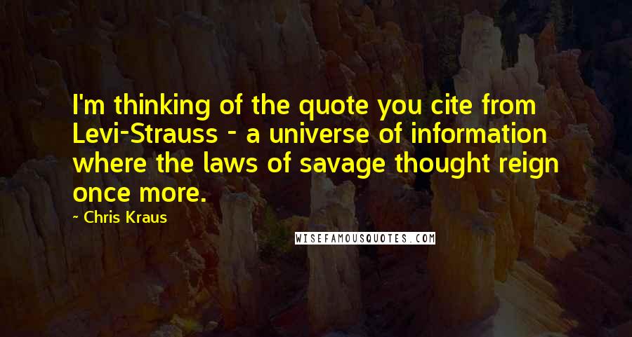 Chris Kraus Quotes: I'm thinking of the quote you cite from Levi-Strauss - a universe of information where the laws of savage thought reign once more.