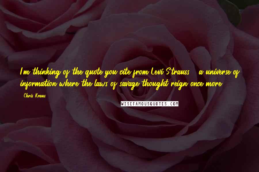 Chris Kraus Quotes: I'm thinking of the quote you cite from Levi-Strauss - a universe of information where the laws of savage thought reign once more.