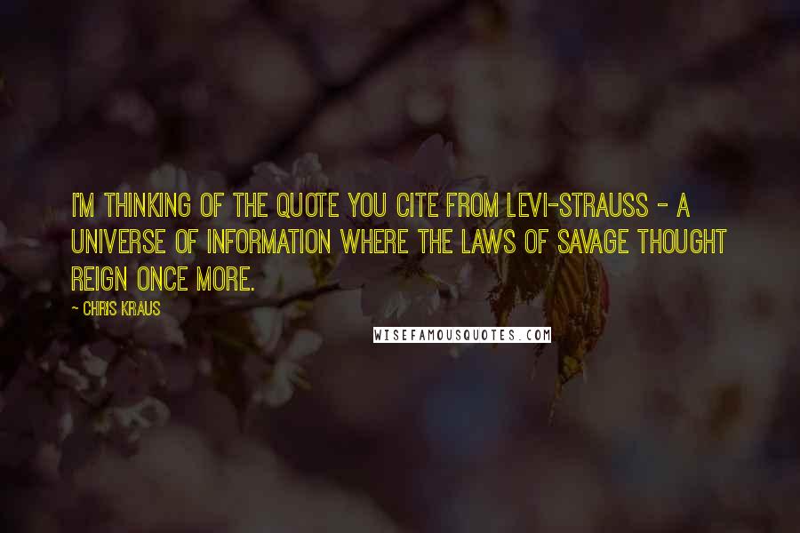 Chris Kraus Quotes: I'm thinking of the quote you cite from Levi-Strauss - a universe of information where the laws of savage thought reign once more.