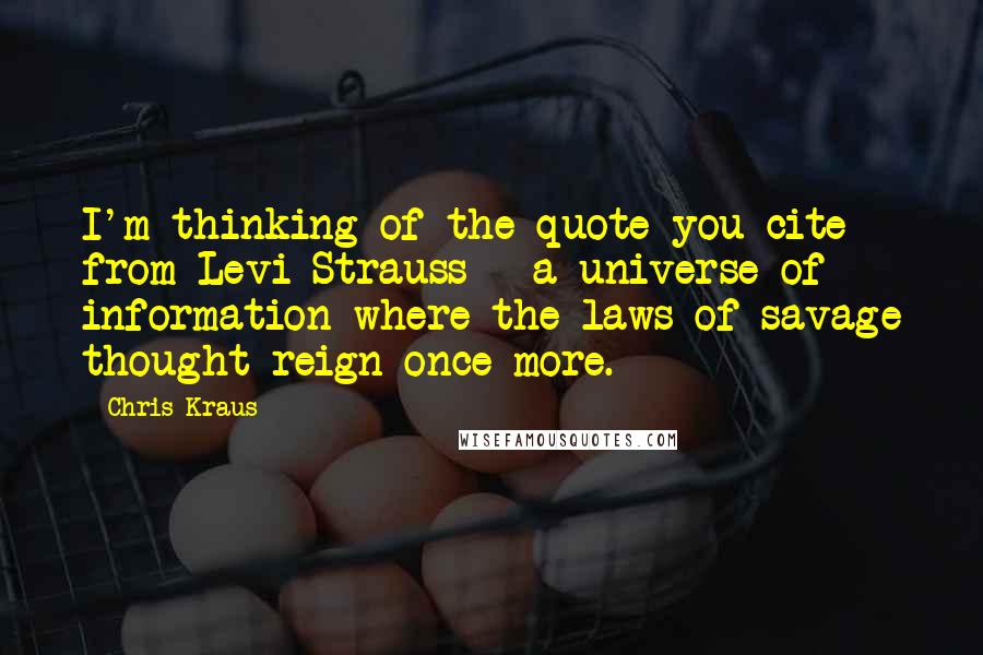 Chris Kraus Quotes: I'm thinking of the quote you cite from Levi-Strauss - a universe of information where the laws of savage thought reign once more.