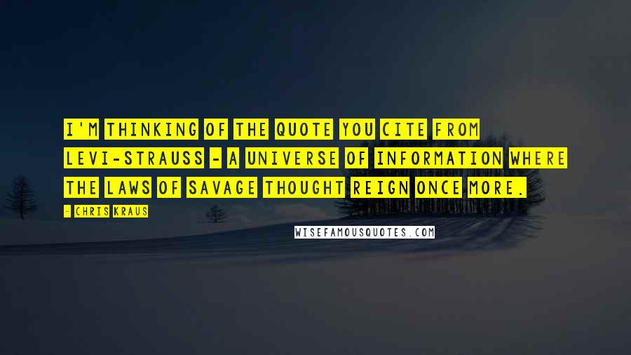 Chris Kraus Quotes: I'm thinking of the quote you cite from Levi-Strauss - a universe of information where the laws of savage thought reign once more.
