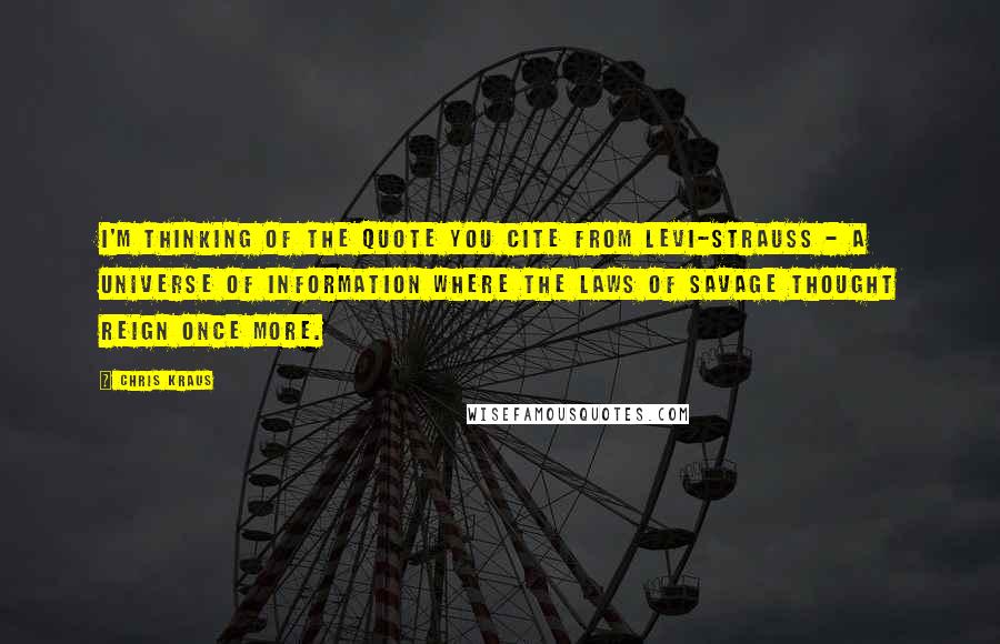 Chris Kraus Quotes: I'm thinking of the quote you cite from Levi-Strauss - a universe of information where the laws of savage thought reign once more.