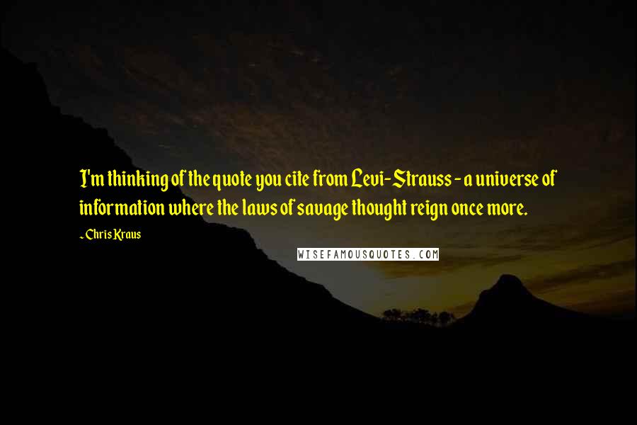 Chris Kraus Quotes: I'm thinking of the quote you cite from Levi-Strauss - a universe of information where the laws of savage thought reign once more.