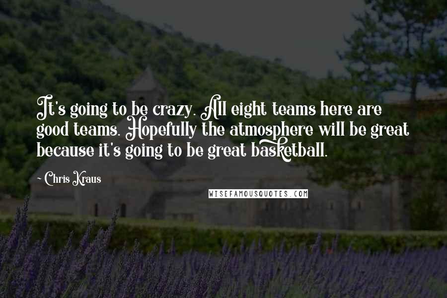 Chris Kraus Quotes: It's going to be crazy. All eight teams here are good teams. Hopefully the atmosphere will be great because it's going to be great basketball.