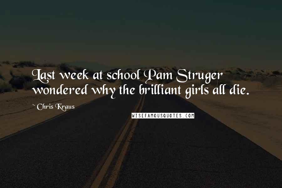 Chris Kraus Quotes: Last week at school Pam Struger wondered why the brilliant girls all die.