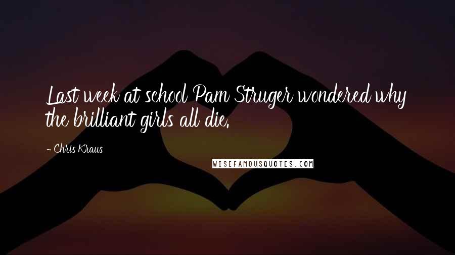 Chris Kraus Quotes: Last week at school Pam Struger wondered why the brilliant girls all die.