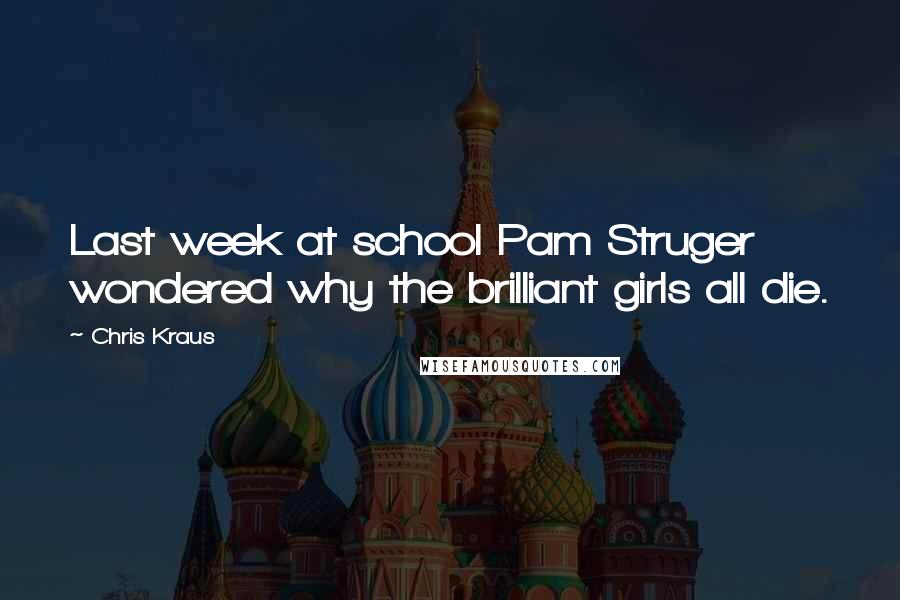 Chris Kraus Quotes: Last week at school Pam Struger wondered why the brilliant girls all die.