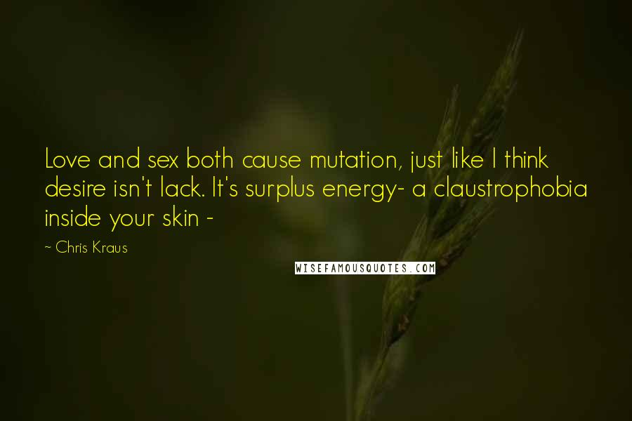 Chris Kraus Quotes: Love and sex both cause mutation, just like I think desire isn't lack. It's surplus energy- a claustrophobia inside your skin -