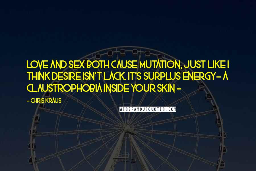 Chris Kraus Quotes: Love and sex both cause mutation, just like I think desire isn't lack. It's surplus energy- a claustrophobia inside your skin -