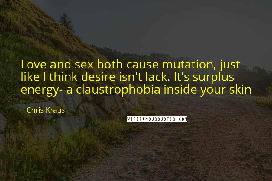 Chris Kraus Quotes: Love and sex both cause mutation, just like I think desire isn't lack. It's surplus energy- a claustrophobia inside your skin -