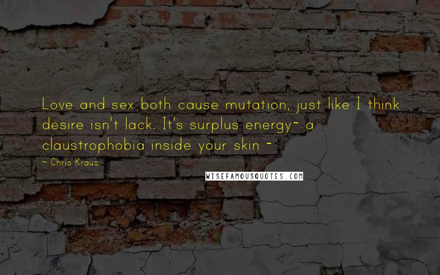 Chris Kraus Quotes: Love and sex both cause mutation, just like I think desire isn't lack. It's surplus energy- a claustrophobia inside your skin -