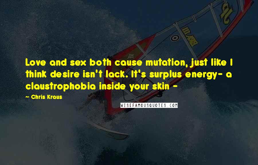 Chris Kraus Quotes: Love and sex both cause mutation, just like I think desire isn't lack. It's surplus energy- a claustrophobia inside your skin -