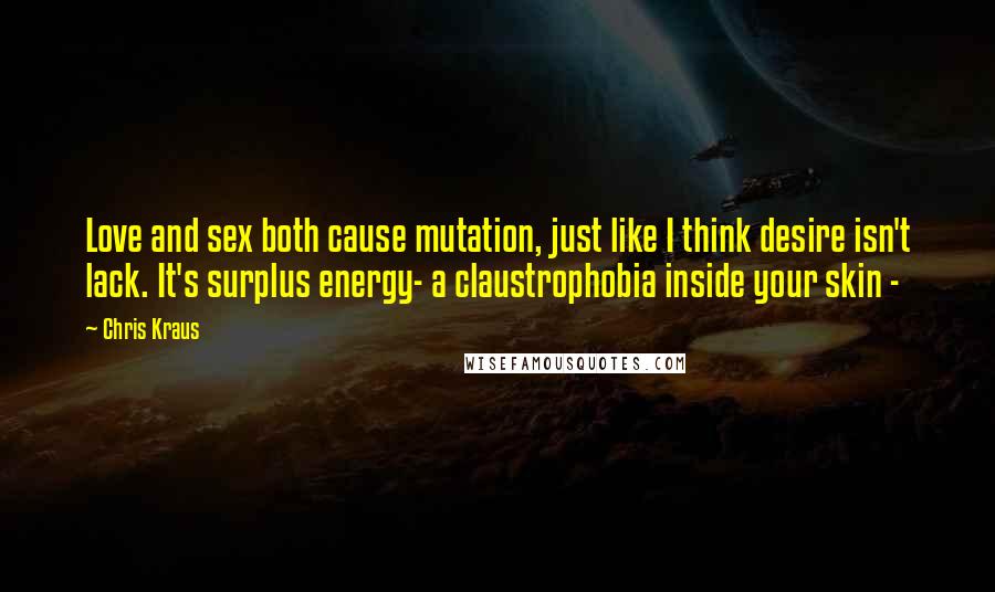 Chris Kraus Quotes: Love and sex both cause mutation, just like I think desire isn't lack. It's surplus energy- a claustrophobia inside your skin -