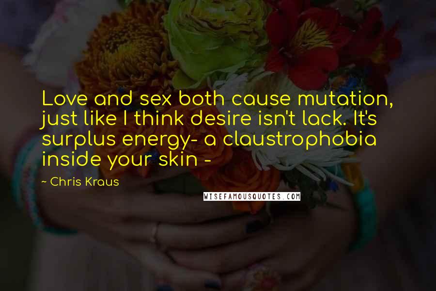 Chris Kraus Quotes: Love and sex both cause mutation, just like I think desire isn't lack. It's surplus energy- a claustrophobia inside your skin -