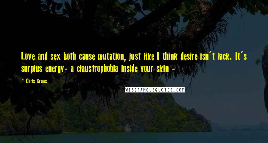 Chris Kraus Quotes: Love and sex both cause mutation, just like I think desire isn't lack. It's surplus energy- a claustrophobia inside your skin -