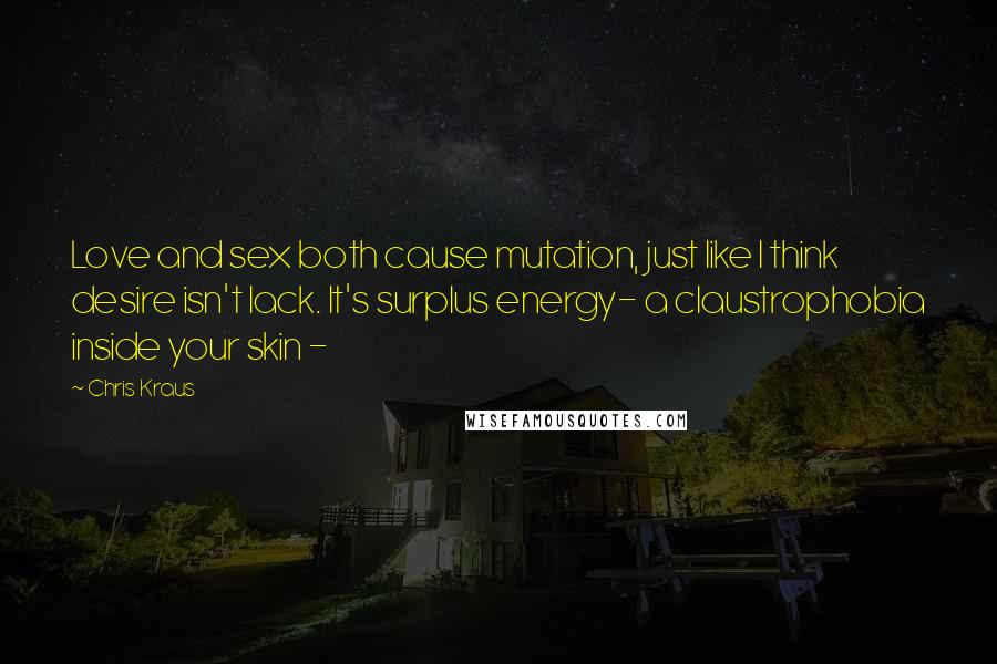 Chris Kraus Quotes: Love and sex both cause mutation, just like I think desire isn't lack. It's surplus energy- a claustrophobia inside your skin -