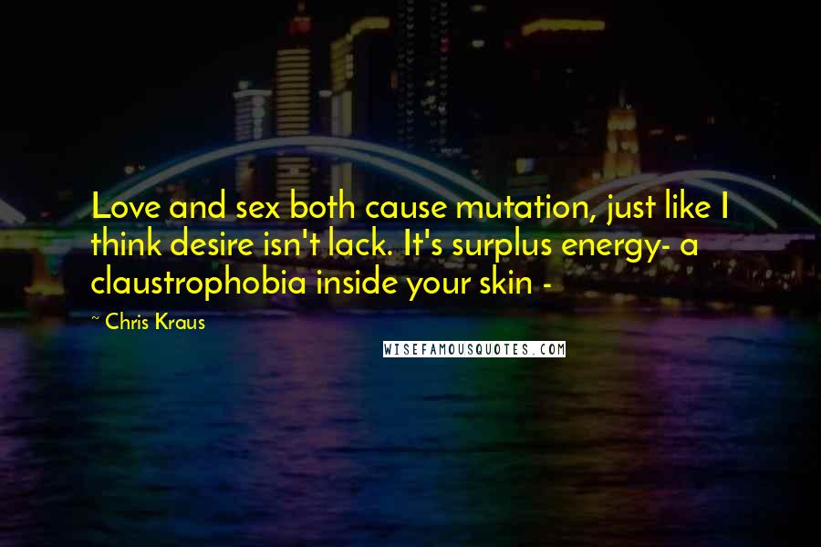 Chris Kraus Quotes: Love and sex both cause mutation, just like I think desire isn't lack. It's surplus energy- a claustrophobia inside your skin -