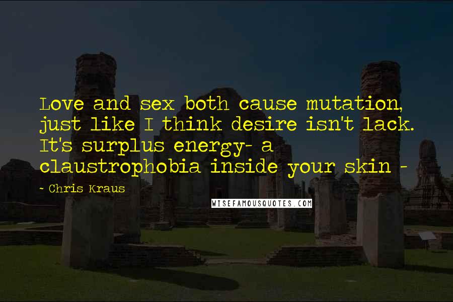 Chris Kraus Quotes: Love and sex both cause mutation, just like I think desire isn't lack. It's surplus energy- a claustrophobia inside your skin -