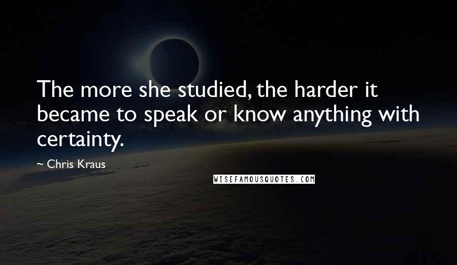 Chris Kraus Quotes: The more she studied, the harder it became to speak or know anything with certainty.