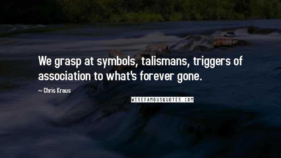 Chris Kraus Quotes: We grasp at symbols, talismans, triggers of association to what's forever gone.