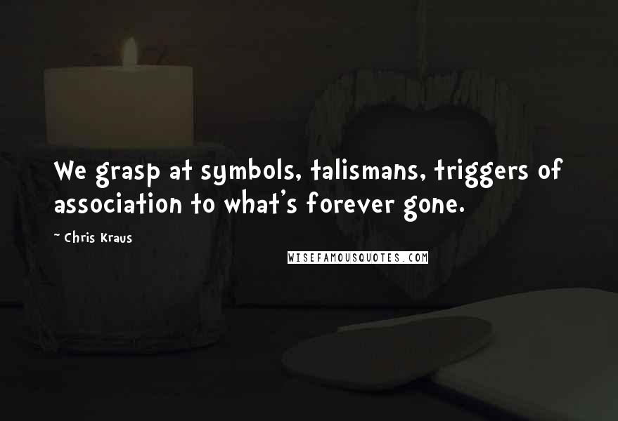 Chris Kraus Quotes: We grasp at symbols, talismans, triggers of association to what's forever gone.