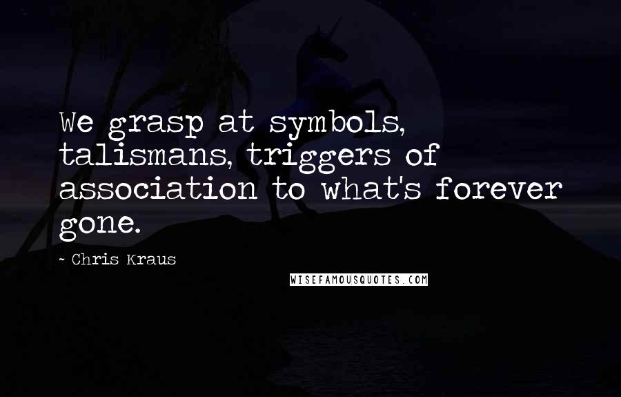 Chris Kraus Quotes: We grasp at symbols, talismans, triggers of association to what's forever gone.