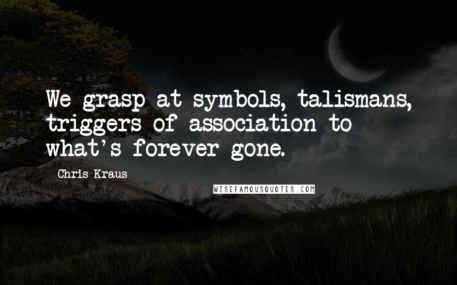 Chris Kraus Quotes: We grasp at symbols, talismans, triggers of association to what's forever gone.