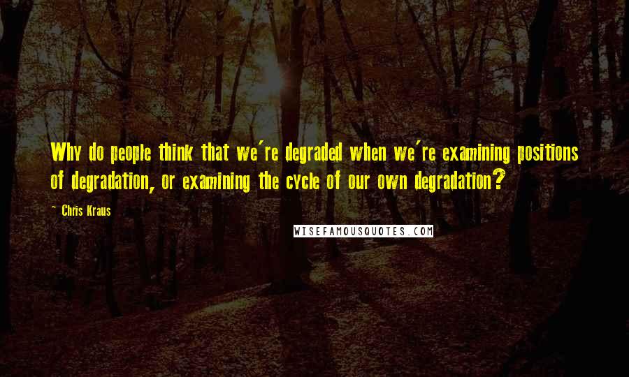 Chris Kraus Quotes: Why do people think that we're degraded when we're examining positions of degradation, or examining the cycle of our own degradation?