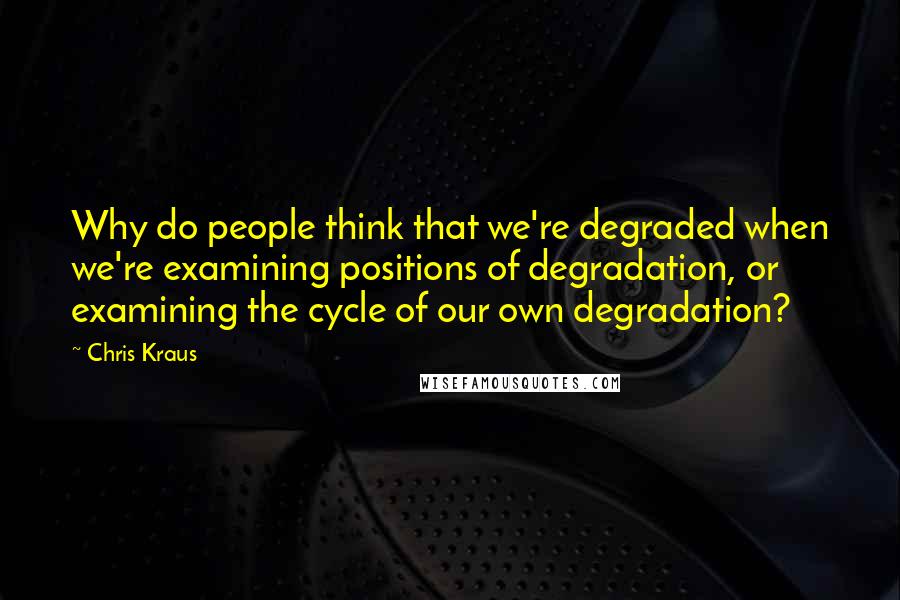 Chris Kraus Quotes: Why do people think that we're degraded when we're examining positions of degradation, or examining the cycle of our own degradation?