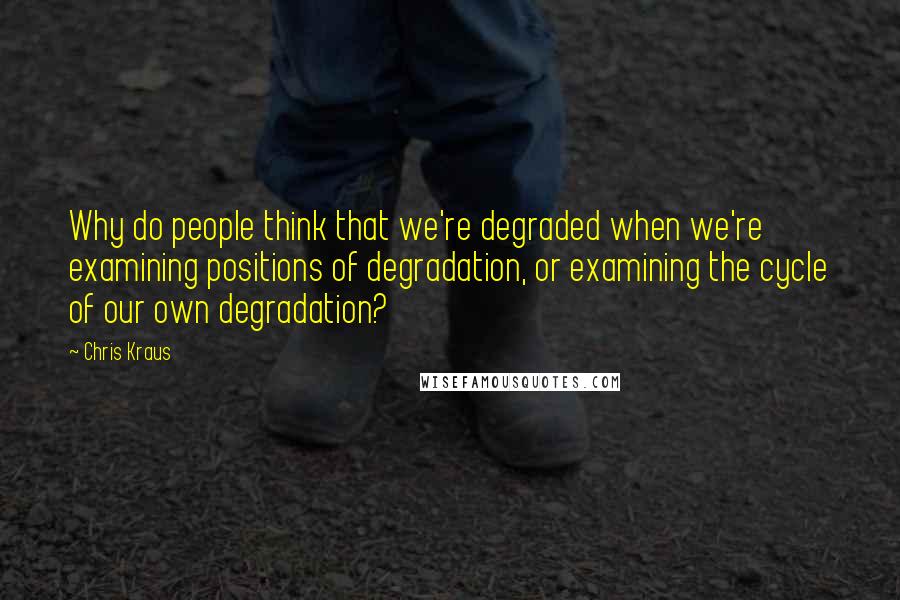 Chris Kraus Quotes: Why do people think that we're degraded when we're examining positions of degradation, or examining the cycle of our own degradation?