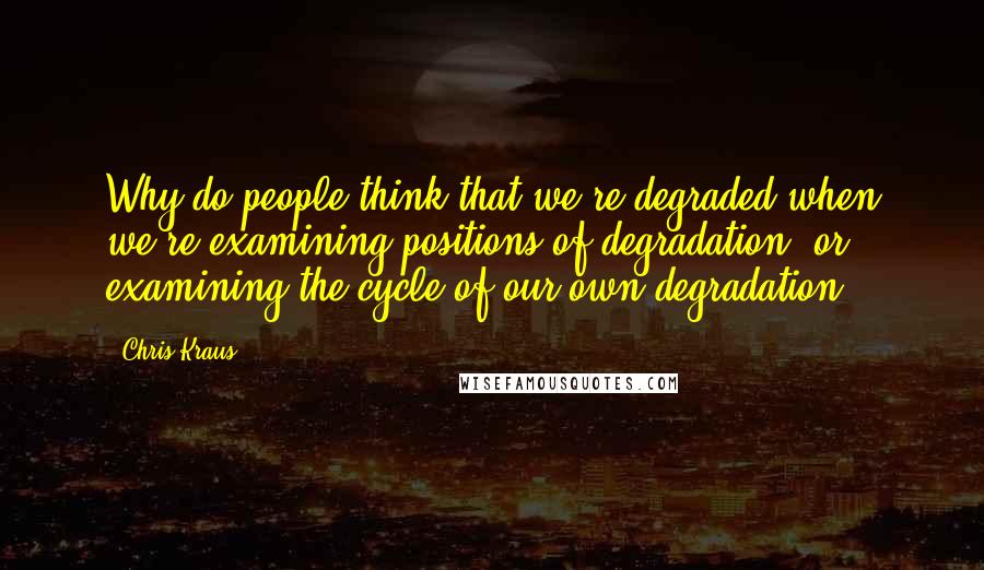 Chris Kraus Quotes: Why do people think that we're degraded when we're examining positions of degradation, or examining the cycle of our own degradation?