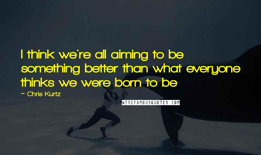 Chris Kurtz Quotes: I think we're all aiming to be something better than what everyone thinks we were born to be