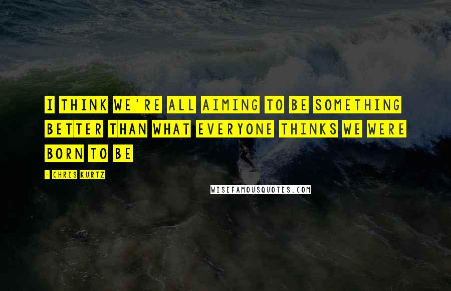 Chris Kurtz Quotes: I think we're all aiming to be something better than what everyone thinks we were born to be