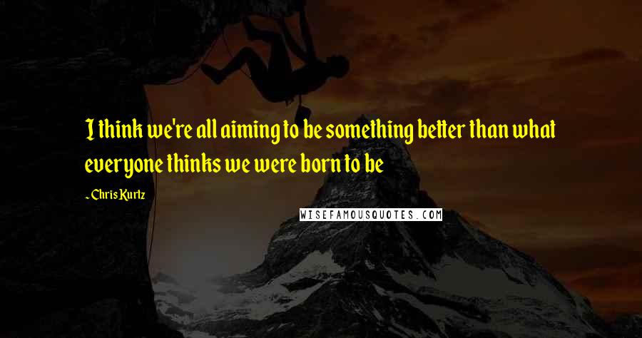 Chris Kurtz Quotes: I think we're all aiming to be something better than what everyone thinks we were born to be