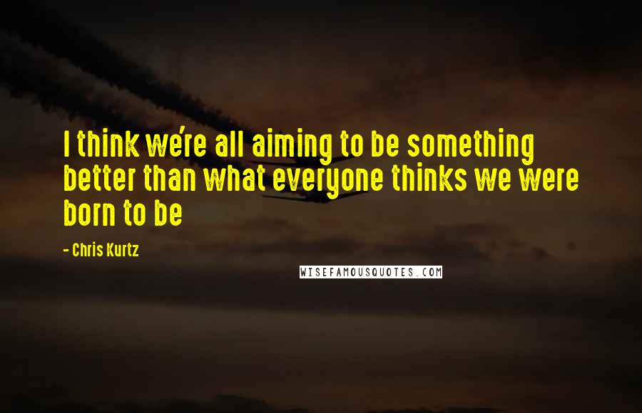 Chris Kurtz Quotes: I think we're all aiming to be something better than what everyone thinks we were born to be