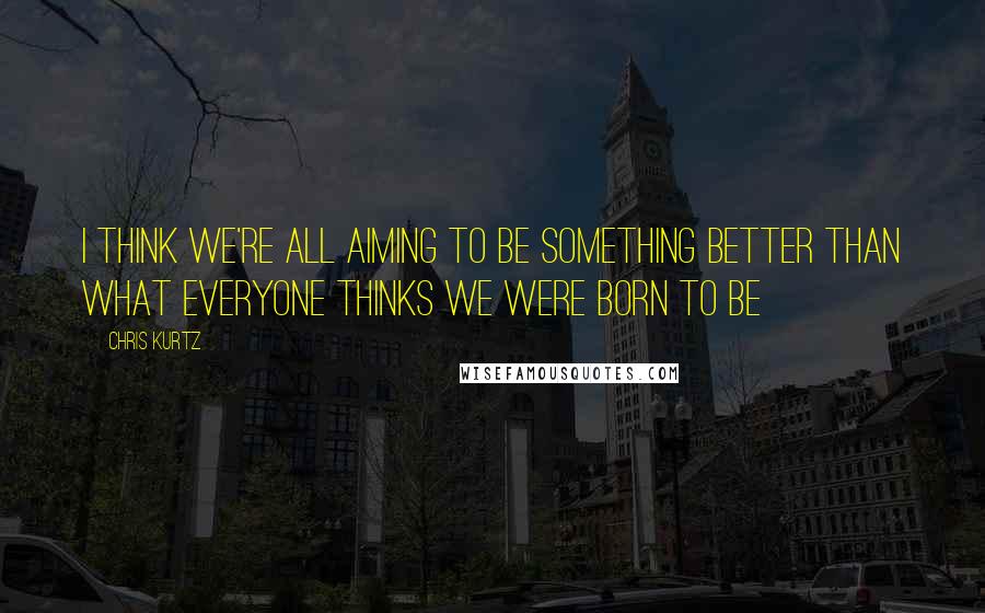 Chris Kurtz Quotes: I think we're all aiming to be something better than what everyone thinks we were born to be