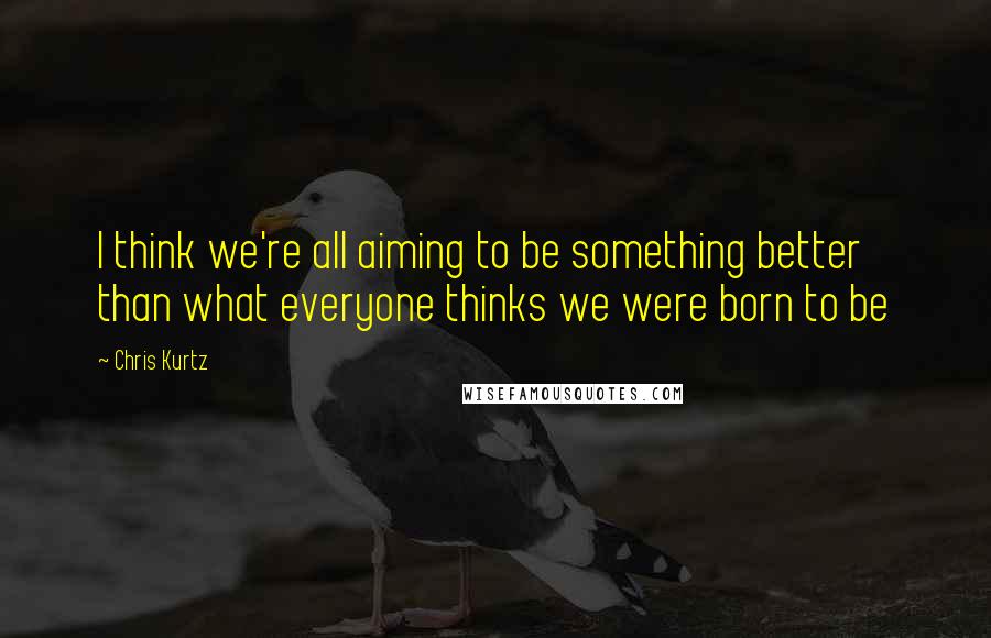 Chris Kurtz Quotes: I think we're all aiming to be something better than what everyone thinks we were born to be