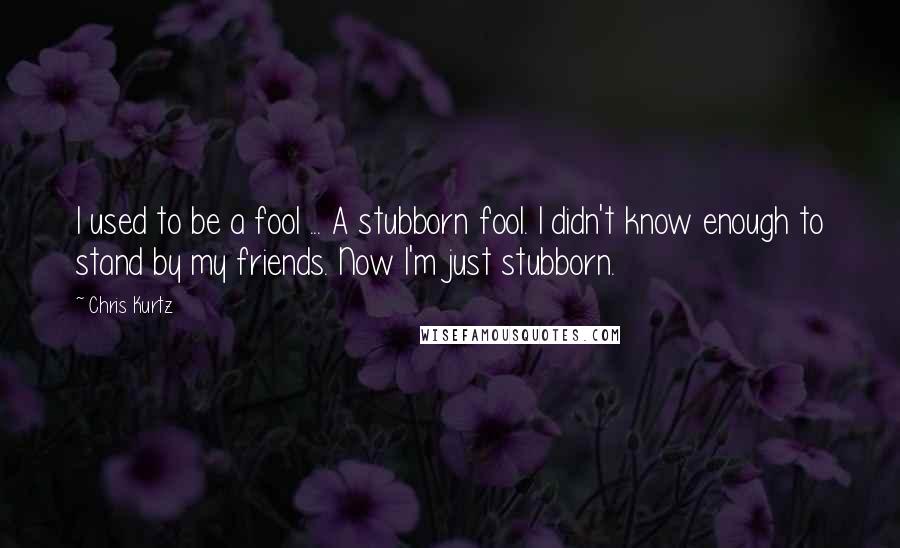 Chris Kurtz Quotes: I used to be a fool ... A stubborn fool. I didn't know enough to stand by my friends. Now I'm just stubborn.