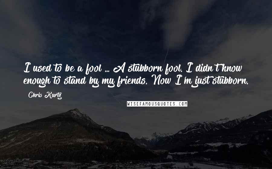 Chris Kurtz Quotes: I used to be a fool ... A stubborn fool. I didn't know enough to stand by my friends. Now I'm just stubborn.