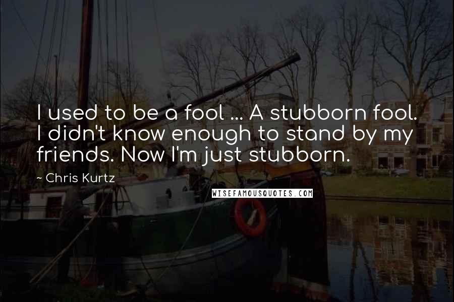 Chris Kurtz Quotes: I used to be a fool ... A stubborn fool. I didn't know enough to stand by my friends. Now I'm just stubborn.